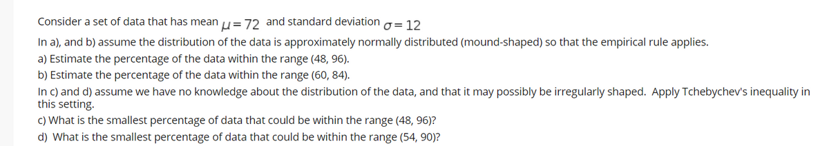 Consider a set of data that has mean = 72 and standard deviation g= 12
In a), and b) assume the distribution of the data is approximately normally distributed (mound-shaped) so that the empirical rule applies.
a) Estimate the percentage of the data within the range (48, 96).
b) Estimate the percentage of the data within the range (60, 84).
In c) and d) assume we have no knowledge about the distribution of the data, and that it may possibly be irregularly shaped. Apply Tchebychev's inequality in
this setting.
c) What is the smallest percentage of data that could be within the range (48, 96)?
d) What is the smallest percentage of data that could be within the range (54, 90)?
