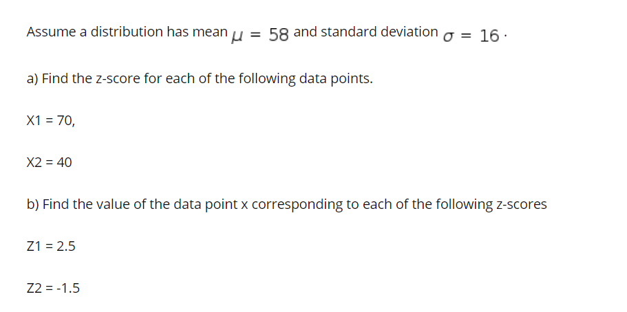 Assume a distribution has mean u = 58 and standard deviation o = 16 :
a) Find the z-score for each of the following data points.
X1 = 70,
X2 = 40
b) Find the value of the data point x corresponding to each of the following z-scores
Z1 = 2.5
Z2 = -1.5
