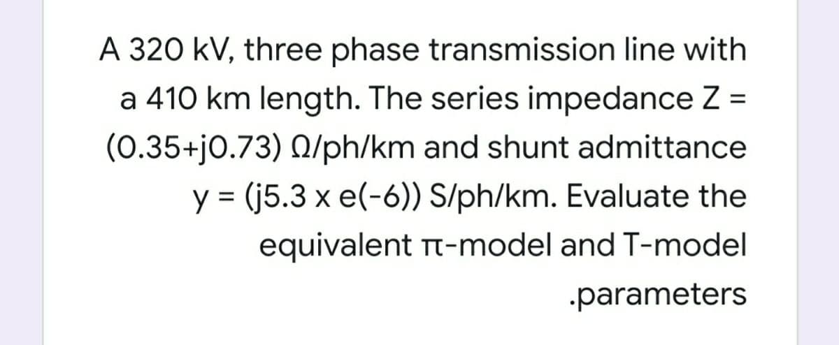 A 320 kV, three phase transmission line with
a 410 km length. The series impedance Z =
(0.35+j0.73) Q/ph/km and shunt admittance
y = (j5.3 x e(-6)) S/ph/km. Evaluate the
%3D
equivalent Tt-model and T-model
-parameters
