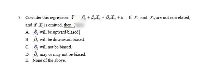 7. Consider this regression: Y = 6, + BX, + B,X, +u . If X, and X, are not correlated,
and if X, is omitted, then
A. B, will be upward biased.]
B. B, will be downward biased.
c. B, will not be biased.
D. B, may or may not be biased.
E. None of the above.
