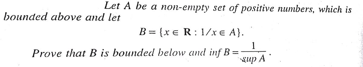 Let A be a non-empty set of positive numbers, which is
bounded above and let
B = {xe R: 1/x e A}.
%3D
1
Prove that B is bounded below and inf B =
{up A

