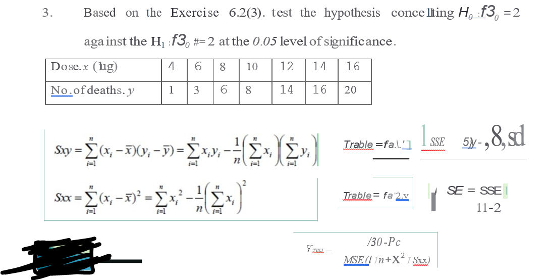 3.
Based on the Exercise 6.2(3). test the hypothesis conce lting H, :f3, =2
aga inst the H f3, #=2 at the 0.05 level of significance.
Dose.x (lig)
4
8
10
12
14
16
No.ofdeaths. y
1
3
6.
8
14
16
20
Trable =fa.\.'1
SSE
Sxy =(x, -)(y, -F)=Ex,y,-
y,
j=1
i=1
SE = SSE
Sx =
Σα
Trable= fa'2.v
11-2
i=1
/30-Pc
MSE (1 1n+X I Sxx)
