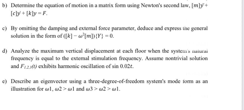 b) Determine the equation of motion in a matrix form using Newton's second law, [m]y+
[c]y + [k]y = F.
c) By omitting the damping and external force parameter, deduce and express the general
solution in the form of ([k] – w[m]){Y} = 0.
d) Analyze the maximum vertical displacement at each floor when the system's natural
frequency is equal to the external stimulation frequency. Assume nontrivial solution
and F12,3(t) exhibits harmonic oscillation of sin 0.02t.
e) Describe an eigenvector using a three-degree-of-freedom system's mode form as an
illustration for wl, w2 > w1 and w3 > w2 > wl.
