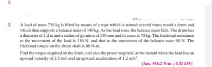 A load of mass 230 kg is lifted by means of a rope which is wound several times round a drum and
which then supports a balance mass of 140 kg. As the load rises, the balance mass falls. The drum has
a diameter of 1.2 m and a radius of gyration of 530 mm and its mass is 70 kg. The frictional resistance
to the movement of the load is 110 N. and that to the movement of the balance mass 90 N. The
frictional torque on the drum shaft is 80 N-m.
2.
Find the torque required on the drum, and also the power required, at the instant when the load has an
upward velocity of 2.5 m/s and an upward acceleration of 1.2 m/s?.
[Ans. 916.2 N-m ; 4.32 kW]

