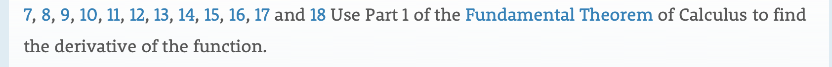 7, 8, 9, 10, 11, 12, 13, 14, 15, 16, 17 and 18 Use Part 1 of the Fundamental Theorem of Calculus to find
the derivative of the function.
