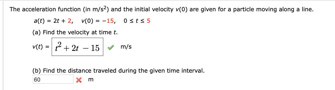 The acceleration function (in m/s2) and the initial velocity v(0) are given for a particle moving along a line.
v(0) -15,
0 sts 5
= 2t 2,
a(t)
(a) Find the velocity at time t
2t - 15
v(t)
m/s
(b) Find the distance traveled during the given time interval
60
Xm
