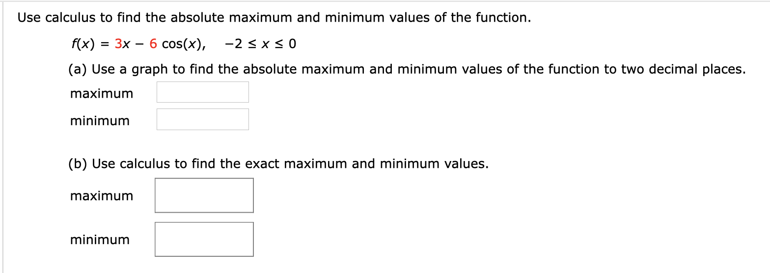 Use calculus to find the absolute maximum and minimum values of the function
6 cos(x)
-2 x 0
f(x)
3D Зх —
(a) Use a graph to find the absolute maximum and minimum values of the function to two decimal places.
maximum
minimum
(b) Use calculus to find the exact maximum and minimum values.
maximum
minimum
