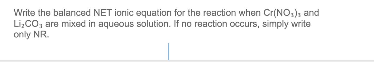 Write the balanced NET ionic equation for the reaction when Cr(NO3)3 and
Lİ¿CO3 are mixed in aqueous solution. If no reaction occurs, simply write
only NR.
