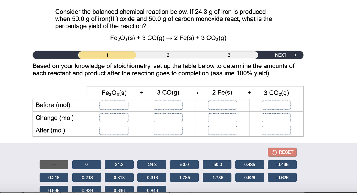 Consider the balanced chemical reaction below. If 24.3 g of iron is produced
when 50.0 g of iron(III) oxide and 50.0 g of carbon monoxide react, what is the
percentage yield of the reaction?
Fe203(s) + 3 CO(g) → 2 Fe(s) + 3 CO2(g)
3
NEXT
>
Based on your knowledge of stoichiometry, set up the table below to determine the amounts of
each reactant and product after the reaction goes to completion (assume 100% yield).
Fe203(s)
3 CO(g)
2 Fe(s)
3 CO2(g)
+
+
Before (mol)
Change (mol)
After (mol)
5 RESET
24.3
-24.3
50.0
-50.0
0.435
-0.435
0.218
-0.218
0.313
-0.313
1.785
-1.785
0.626
-0.626
0.939
-0.939
0.846
-0.846
