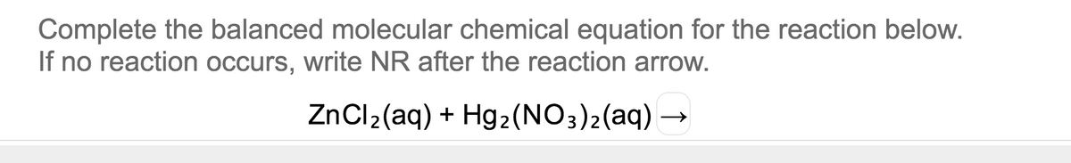 Complete the balanced molecular chemical equation for the reaction below.
If no reaction occurs, write NR after the reaction arrow.
ZnCl2(aq) + Hg2(NO3)2(aq) –
