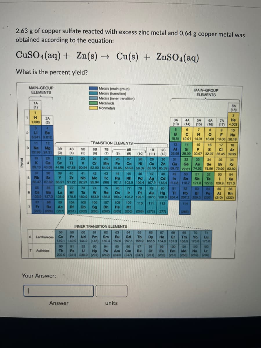 3.
2.63 g of copper sulfate reacted with excess zinc metal and 0.64 g copper metal was
obtained according to the equation:
CuSO4 (aq) + Zn(s)→ Cu(s) + ZnSO4(aq)
What is the percent yield?
1
MAIN-GROUP
ELEMENTS
2
4
11
12
3 Na Mg
22.99 24.31
7
1A
(1)
1.008
1
H 2A
(2)
6
3
4
Li
Be
6.941 9.012
37 38
5 Rb Sr
7
1
55 56
6 Cs Ba
19
20
21
22
K Ca
Sc
Ti
39.10 40.08 44.96 47.88
38
(3)
Y
85.47 87.62 88.91
39
72
57
La
Hf
132.9 137.3 138.9 178.5
87 88 89
Fr Ra Ac
(223) (226) (227)
Actinides
Your Answer:
48
(4)
58
(5)
40
41
Zr
Nb
91.22 92.91
23
V
50.94
Answer
68
(6)
TRANSITION ELEMENTS
78
(7)
Metals (main-group)
Metals (transition)
Metals (inner transition)
52.00
Metalloids
Nonmetals
24 25
Cr Mn
54.94
42
Mo
95.94
43
To
(98)
74
75
W
Re
183.9 186.2
(8)
26
Fe
55.85
44
Ru
101.1
88
(9)
73
76
77
Ta
Os Ir
180.9
190.2 192.2
105
106 107 108 109
Rf Db Sg Bh Hs Mt
(261) (262) (266) (262) (265) (266) (269) (272) (277)
104
units
3A
(13)
4A
(14)
5A 6A
(15) (16)
7 8 9
C N O F
12.01 14.01 16.00 19.00
6
MAIN-GROUP
ELEMENTS
INNER TRANSITION ELEMENTS
58
59 60 61 62 63 64 65 66 67 68 69 70 71
Lanthanides Ce Pr Nd Pm Sm Eu Gd Tb Dy Ho Er Tm Yb Lu
140.1 140.9 144.2 (145) 150.4 152.0 157.3 158.9 162.5 164.9 167.3 168.9 173.0 175.0
90 91 92 93 94 95
97 98 99
Th Pa U Np Pu Am
Bk
Fm Md No Lr
232.0 (231) 238.0 (237) (242) (243) (247) (247) (251) (252) (257) (258) (259) (260)
100 101 102 103
96
Cm
Cf
Es
5
B
10.81
13 14 15 16 17
28
Al Si P S CI
(12) 26.98 28.09 30.97 32.07 35.45
(285)
7A
(17)
18
(10) (11)
27
29 30
Cu Zn
63.55 65.39
28
31 32 33 34 35 36
Co Ni
Ga Ge As Se Br Kr
58.93 58.69
69.72 72.61 74.92 78.96 79.90 83.80
45 46 47 48
49
50 51 52 53 54
Rh Pd Ag Cd In Sn Sb To I
106.4 107.9 112.4 114.8 118.7 121.8 127.6 126.9
78 79 80 81 82 83 84 85 86
Pt Au Hg TI Pb Bi Po At Rn
195.1 197.0 200.6 204.4 207.2 209.0 (209) (210) (222)
Xe
102.9
131.3
110 111 112
114
8A
(18)
2
He
4.003
10
Ne
20.18
18
Ar
39.95