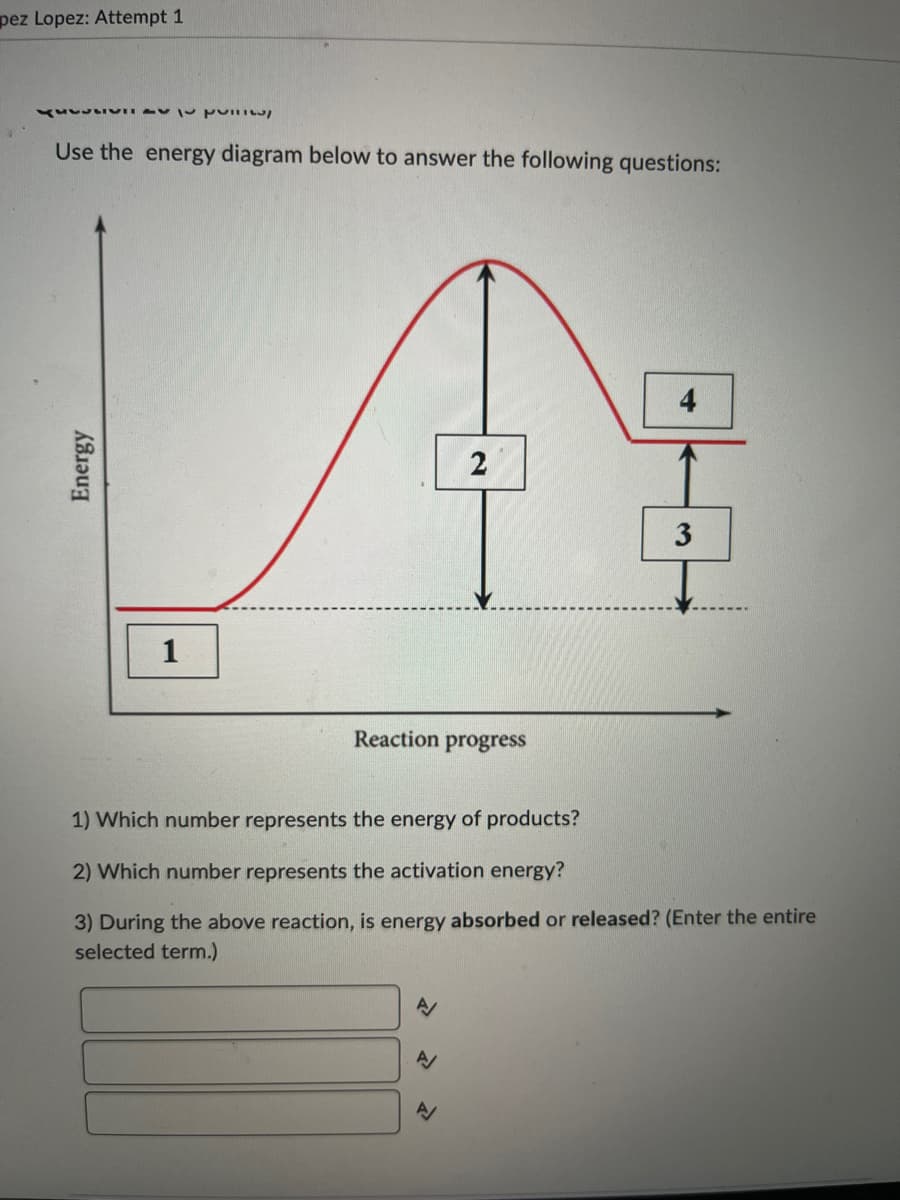 pez Lopez: Attempt 1
KSSSSS
Use the energy diagram below to answer the following questions:
Energy
1
Reaction progress
2
A/
N
4
1) Which number represents the energy of products?
2) Which number represents the activation energy?
3) During the above reaction, is energy absorbed or released? (Enter the entire
selected term.)
3