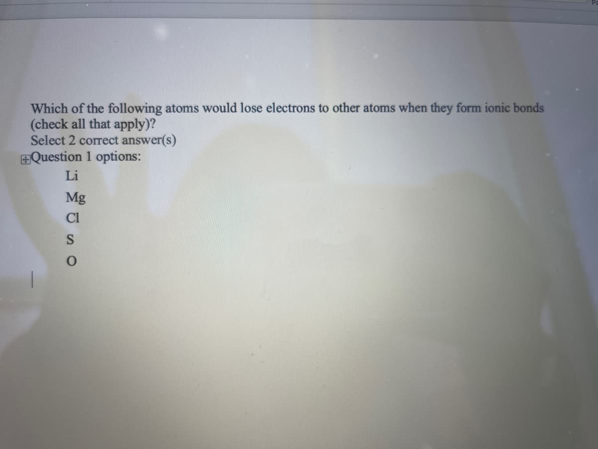 Which of the following atoms would lose electrons to other atoms when they form ionic bonds
(check all that apply)?
Select 2 correct answer(s)
+Question 1 options:
Li
Mg
Cl