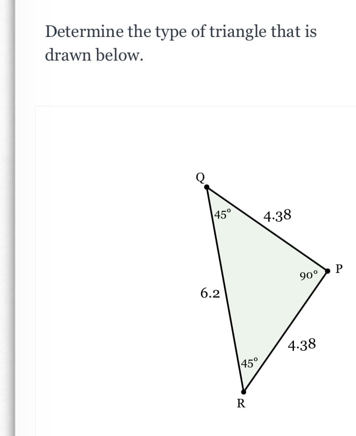 Determine the type of triangle that is
drawn below.
Q
45°
4:38
P
90°
6.2
4.38
45°
R
