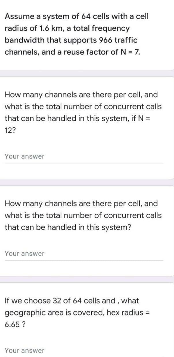Assume a system of 64 cells with a cell
radius of 1.6 km, a total frequency
bandwidth that supports 966 traffic
channels, and a reuse factor of N = 7.
How many channels are there per cell, and
what is the total number of concurrent calls
that can be handled in this system, if N =
12?
Your answer
How many channels are there per cell, and
what is the total number of concurrent calls
that can be handled in this system?
Your answer
If we choose 32 of 64 cells and, what
geographic area is covered, hex radius =
6.65 ?
Your answer
