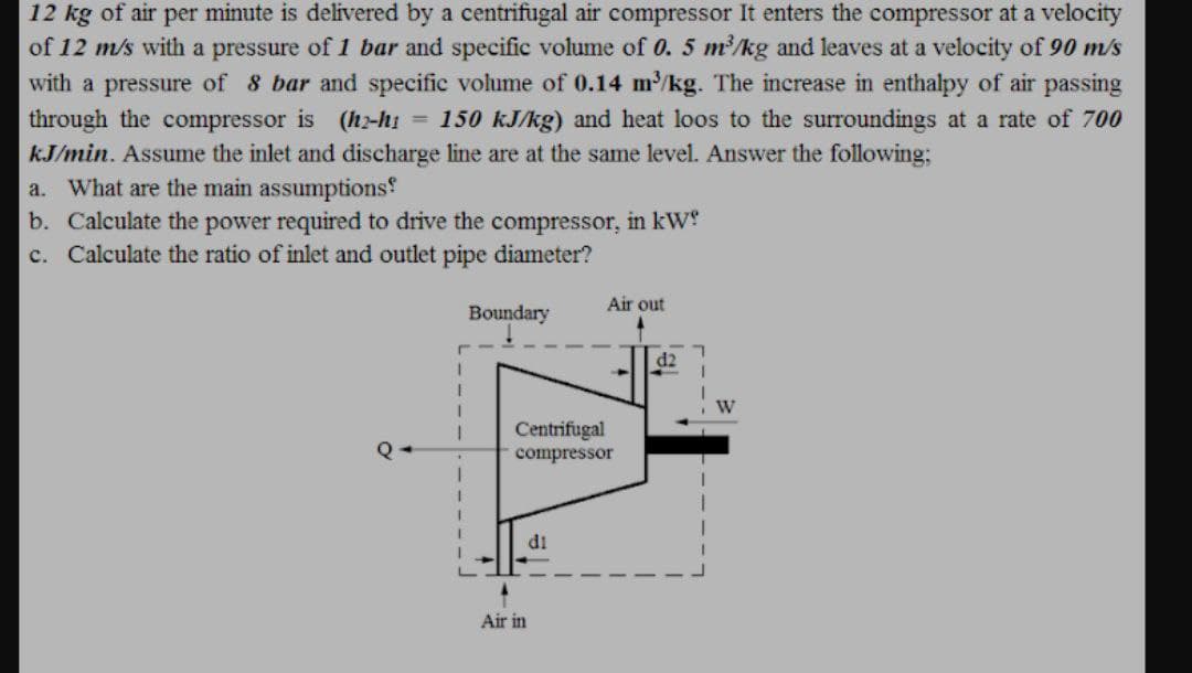 12 kg of air per minute is delivered by a centrifugal air compressor It enters the compressor at a velocity
of 12 m/s with a pressure of 1 bar and specific volume of 0. 5 m²/kg and leaves at a velocity of 90 m/s
with a pressure of 8 bar and specific volume of 0.14 m/kg. The increase in enthalpy of air passing
through the compressor is (hz-hi = 150 kJ/kg) and heat loos to the surroundings at a rate of 700
kJ/min. Assume the inlet and discharge line are at the same level. Answer the following;
a. What are the main assumptions
b. Calculate the power required to drive the compressor, in kW
c. Calculate the ratio of inlet and outlet pipe diameter?
Air out
Boundary
d2
Centrifugal
compressor
di
Air in
