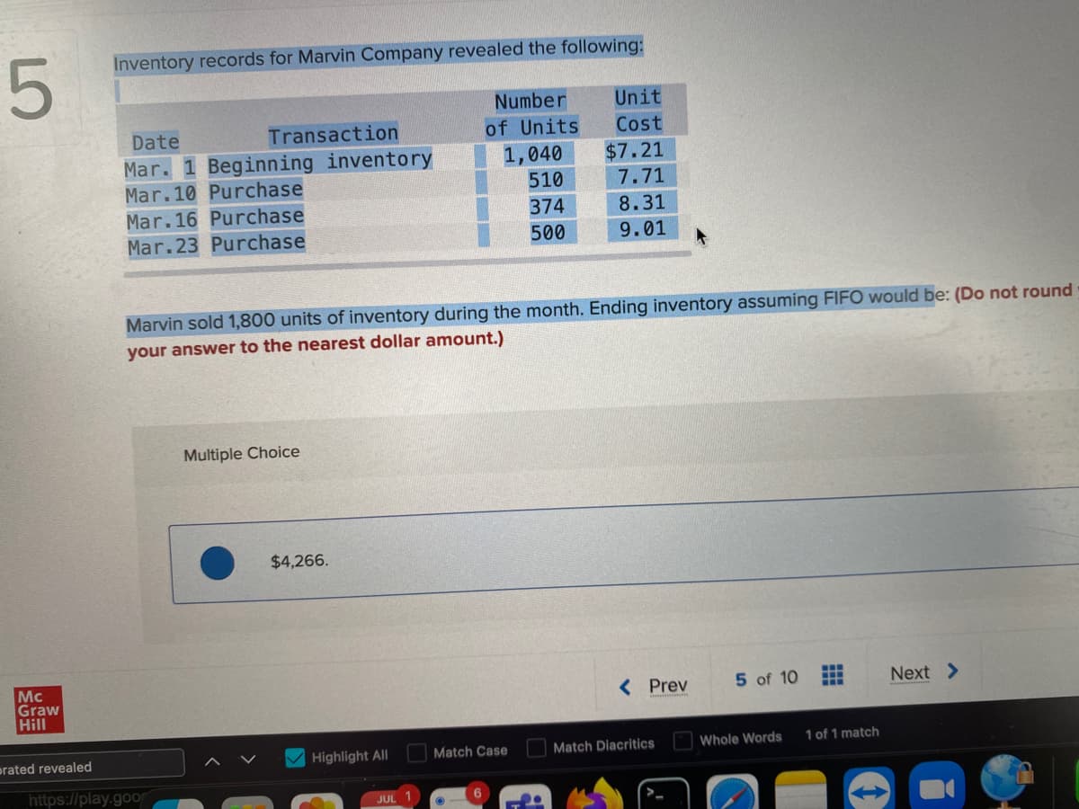 5
Mc
Graw
Hill
prated revealed
Inventory records for Marvin Company revealed the following:
Date
Mar. 1 Beginning inventory
Mar.10 Purchase
Transaction
Mar.16 Purchase
Mar.23 Purchase
https://play.goo
Multiple Choice
Marvin sold 1,800 units of inventory during the month. Ending inventory assuming FIFO would be: (Do not round
your answer to the nearest dollar amount.)
$4,266.
Highlight All
JUL 1
Number
of Units
1,040
510
374
500
HABE
Match Case
6
Unit
Cost
$7.21
7.71
8.31
9.01
< Prev
Match Diacritics
5 of 10
Whole Words
‒‒‒
1 of 1 match
Next >