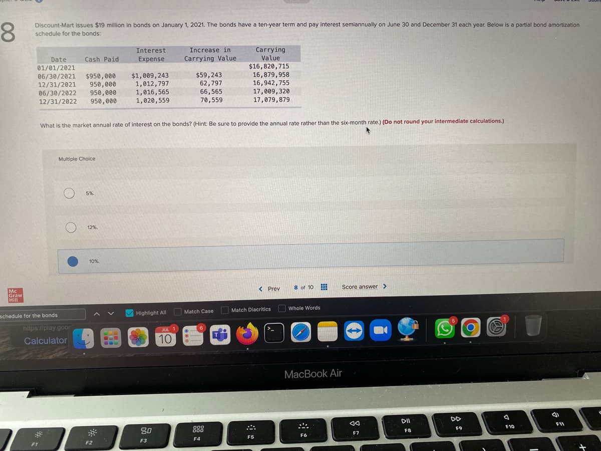 8
Discount-Mart issues $19 million in bonds on January 1, 2021. The bonds have a ten-year term and pay interest semiannually on June 30 and December 31 each year. Below is a partial bond amortization
schedule for the bonds:
Mc
Graw
Hill
Date
01/01/2021
06/30/2021 $950,000 $1,009,243
12/31/2021 950,000
1,012,797
06/30/2022 950,000
12/31/2022 950,000
schedule for the bonds
F1
Cash Paid
Multiple Choice
O
https://play.goo
Calculator
What is the market annual rate of interest on the bonds? (Hint: Be sure to provide the annual rate rather than the six-month rate.) (Do not round your intermediate calculations.)
5%.
12%.
Interest
Expense
10%.
F2
1,016,565
1,020,559
Highlight All
80
F3
JUL 1
Increase in
Carrying Value
10
$59,243
62,797
66,565
70,559
Match Case
000
Carrying
Value
$16,820,715
16,879,958
16,942,755
17,009,320
17,079,879
F4
< Prev
Match Diacritics
F5
8 of 10
Whole Words
Score answer >
MacBook Air
F6
-
8
AA
F7
DII
F8
DD
F9
F10
()
F11