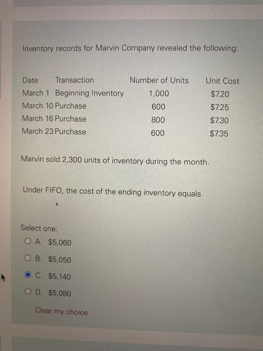 Inventory records for Marvin Company revealed the following:
Date Transaction
March 1 Beginning Inventory
March 10 Purchase
March 16 Purchase
March 23 Purchase
Number of Units
1,000
600
800
600
Marvin sold 2,300 units of inventory during the month.
Under FIFO, the cost of the ending inventory equals
Select one:
O A. $5,060
OB. $5,050
OC. $5,140
O D. $5,080
Clear my choice
Unit Cost
$7.20
$7.25
$7.30
$7.35