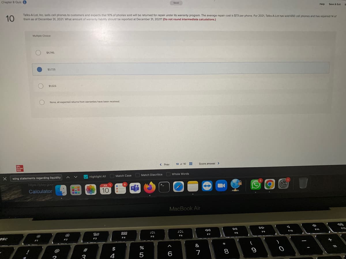 Chapter 8 Quiz
10
X
esc
Mc
Graw
Hill
Multiple Choice
Talks-A-Lot, Inc. sells cell phones to customers and expects that 10% of phones sold will be returned for repair under its warranty program. The average repair cost is $73 per phone. For 2021, Talks-A-Lot has sold 650 cell phones and has repaired 14 of
them as of December 31, 2021. What amount of warranty liability should be reported at December 31, 2021? (Do not round intermediate calculations.)
O
$4,745.
$3,723.
$1,022.
None, all expected returns from warranties have been received.
wing statements regarding liquidity
https://play.goo
Calculator
F2
V
# 3
Highlight All
20
F3
JUL 1
10
Match Case
$
4
6
999
F4
2
T
Match Diacritics
%
5
< Prev
F5
Saved
Whole Words
A
10 of 10
6
MacBook Air
Score answer >
F6
&
7
→
JA
F7
*
8
DII
FB
A
(
9
F9
f
O
.
A
)
0
a
F10
A
f
31
Help Save & Exit
F11
=
F12