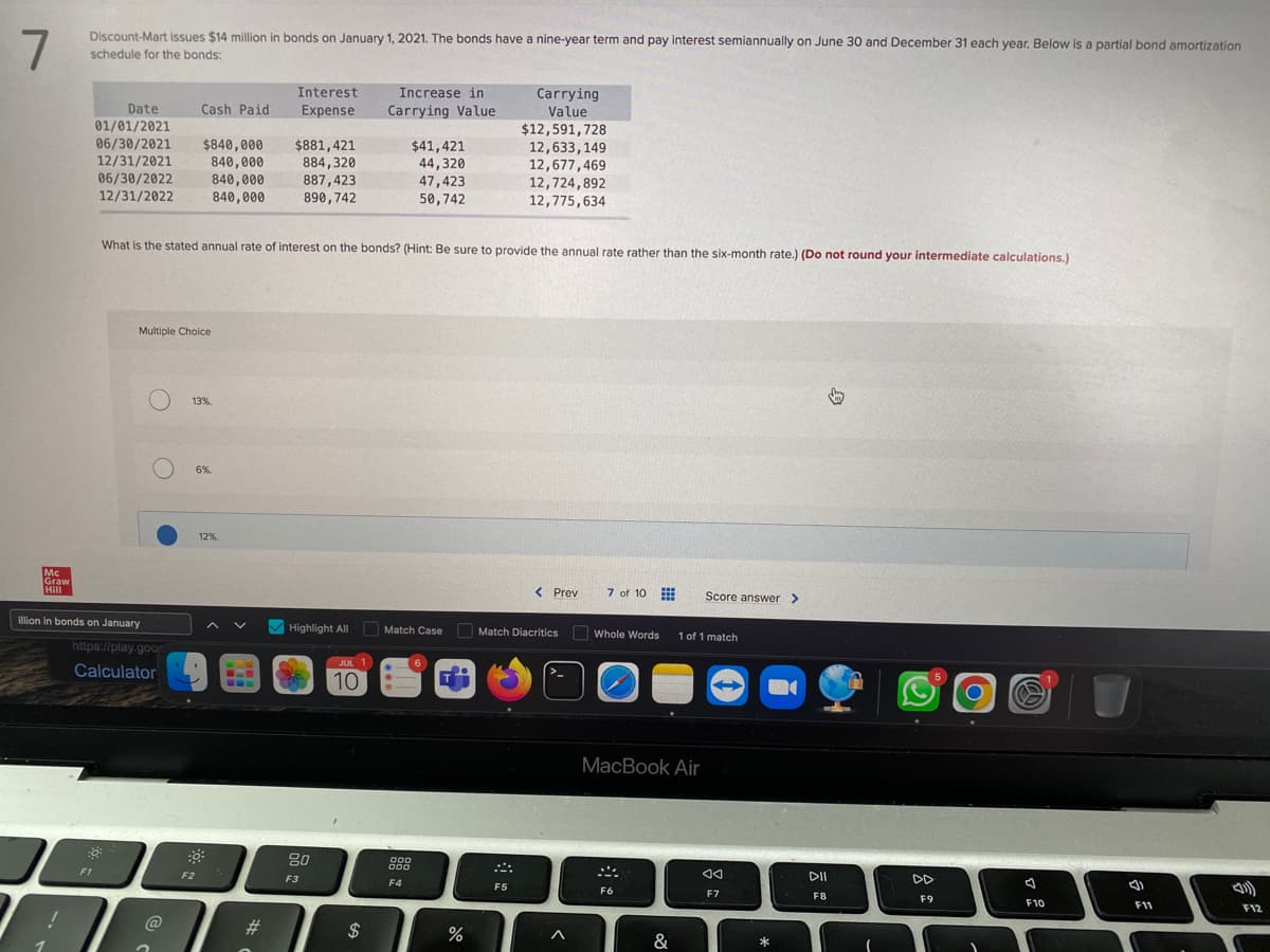 7
Discount-Mart issues $14 million in bonds on January 1, 2021. The bonds have a nine-year term and pay interest semiannually on June 30 and December 31 each year. Below is a partial bond amortization
schedule for the bonds:
Mc
Graw
Hill
Date
01/01/2021
06/30/2021 $840,000 $881,421
12/31/2021
840,000
884,320
06/30/2022
840,000
887,423
12/31/2022
840,000
890,742
illion in bonds on January
:Q
F1
Multiple Choice
O
https://play.goo
Calculator
O
Cash Paid
What is the stated annual rate of interest on the bonds? (Hint: Be sure to provide the annual rate rather than the six-month rate.) (Do not round your intermediate calculations.)
@
13%.
F2
6%.
Interest
Expense
12%.
H
Highlight All
80
F3
JUL 1
10
Increase in
Carrying Value
$
$41,421
44,320
47,423
50,742
Match Case
000
000
F4
%
Carrying
Value
$12,591,728
12,633, 149
12,677,469
12,724,892
12,775,634
F5
< Prev
Match Diacritics
^
7 of 10
Whole Words 1 of 1 match
MacBook Air
F6
Score answer >
&
◄◄
F7
*
DII
F8
↓
DD
F9
7
F10
3)
F11
F12