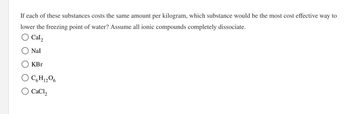 If each of these substances costs the same amount per kilogram, which substance would be the most cost effective way to
lower the freezing point of water? Assume all ionic compounds completely dissociate.
O Cal,
Nal
KBr
O C,H,2O6
CaCl,
