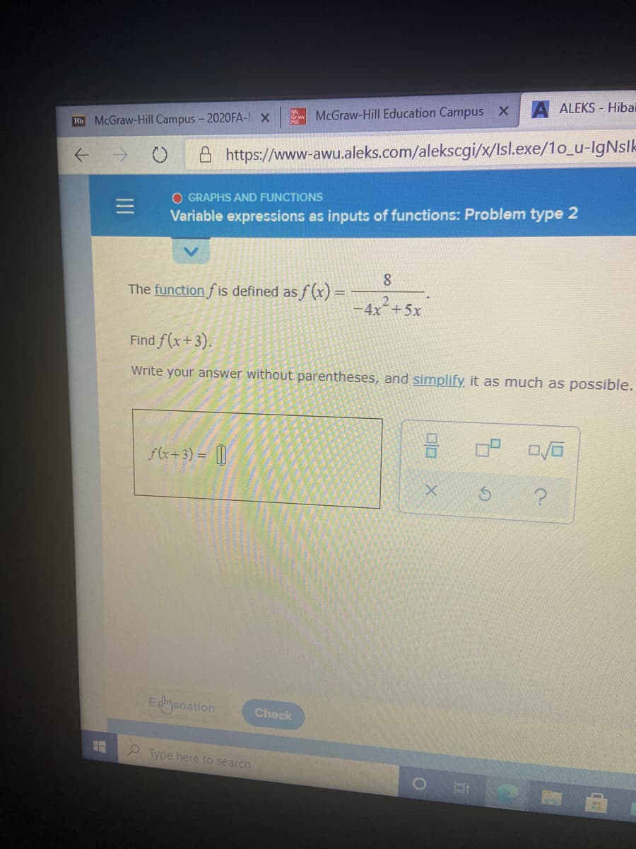 ALEKS - Hibal
McGraw-Hill Education Campus X
Bb McGraw-Hill Campus - 2020FA-N X
A https://www-awu.aleks.com/alekscgi/x/Isl.exe/1o_u-lgNslk
O GRAPHS AND FUNCTIONS
Variable expressions as inputs of functions: Problem type 2
8
The function f is defined as f (x) =
-4x+5x
Find f(x+3).
Write your answer without parentheses, and simplify it as much as possible.
f(x+3) = [||
Exlyanation
Check
2 Type here to search
口ロ
II
