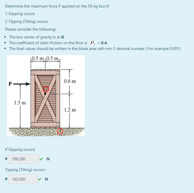 Determine the maximum force P applied on the 50-kg box if:
1-Slipping occurs
2-Tipping (Tilting) occurs
Please consider the following:
• The box center of gravity is at G
• The coefficient of static friction on the floor is 4, = 0.4.
• The final values should be written in the blank area with min 3 decimal number ( For example 0.001)
|0.5 m 0.5 m
0.8 m
IT
1.5 m
1.2 m
If Slipping occurs:
P 196.200
N
Tipping (Tilting) occurs :
P 163.500

