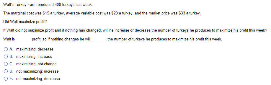 Walt's Turkey Farm produced 400 turkeys last week.
The marginal cost was $15 a turkey, average variable cost was $29 a turkey, and the market price was $33 a turkey.
Did Walt maximize profit?
If Walt did not maximize profit and if nothing has changed, will he increase or decrease the number of turkeys he produces to maximize his profit this week?
profit, so if nothing changes he will
Walt is
the number of turkeys he produces to maximize his profit this week.
O A. maximizing; decrease
O B. maximizing; increase
OC. maximizing; not change
O D. not maximizing; increase
O E. not maximizing; decrease
