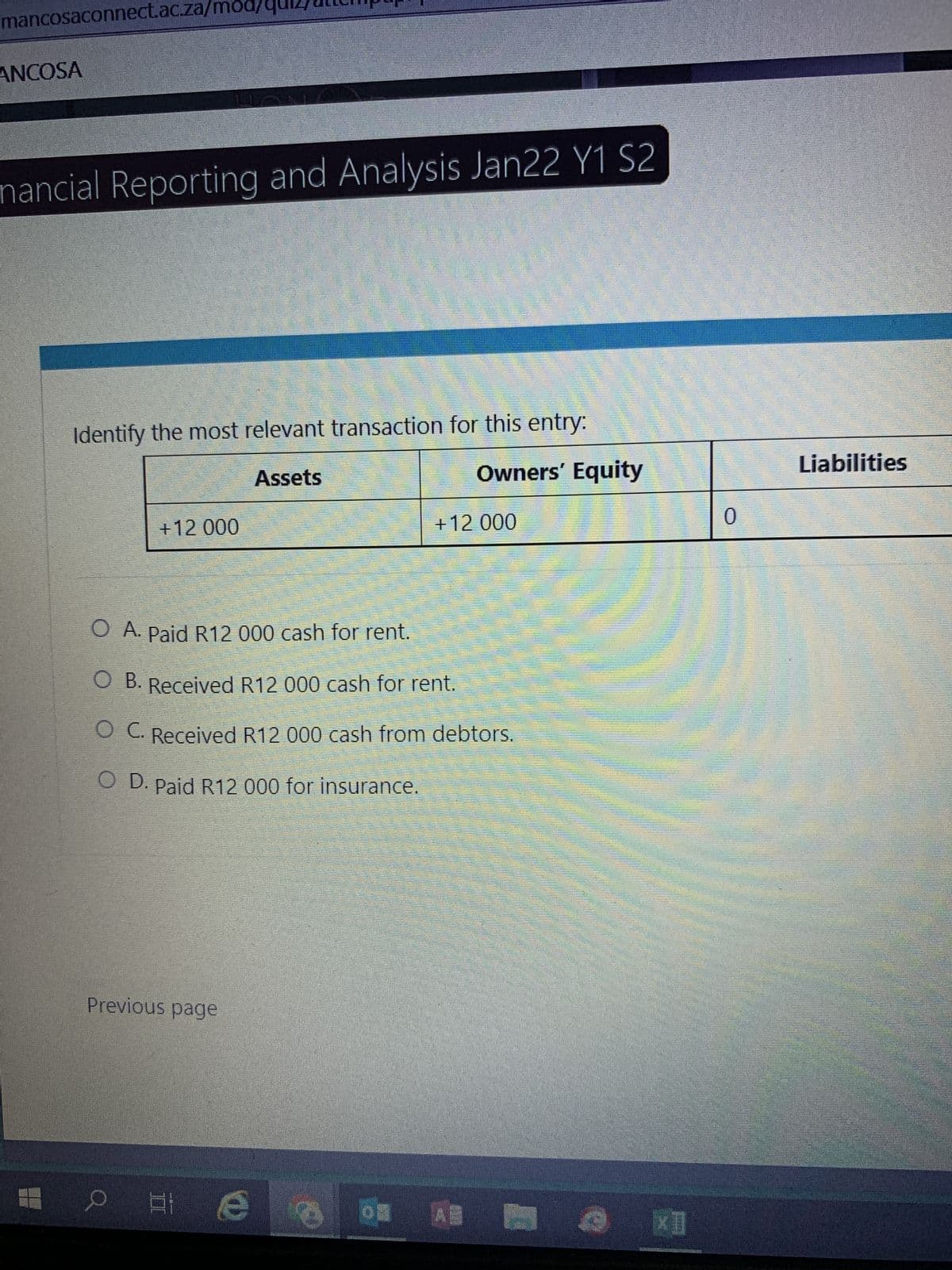 mancosaconnect.ac.za/mod/
ANCOSA
nancial Reporting and Analysis Jan22 Y1 S2
Identify the most relevant transaction for this entry:
Assets
+12 000
Previous page
O A. Paid R12 000 cash for rent.
O B. Received R12 000 cash for rent.
O C. Received R12 000 cash from debtors.
O D. Paid R12 000 for insurance.
O HI
Owners' Equity
+12 000
** A
O XII
Liabilities