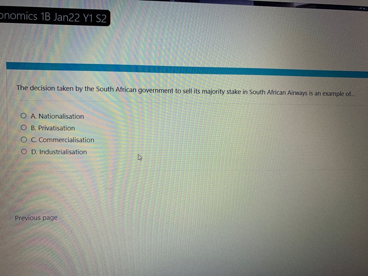 onomics 1B Jan22 Y1 S2
The decision taken by the South African government to sell its majority stake in South African Airways is an example of...
O A. Nationalisation
O B. Privatisation
O C. Commercialisation
OD. Industrialisation
Previous page
D