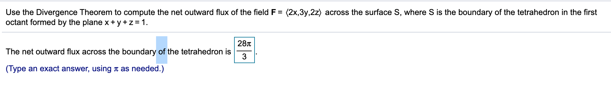 Use the Divergence Theorem to compute the net outward flux of the field F = (2x,3y,2z) across the surface S, where S is the boundary of the tetrahedron in the first
octant formed by the plane x + y +z = 1.
28T
The net outward flux across the boundary of the tetrahedron is
3
(Type an exact answer, using n as needed.)
