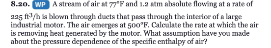 8.20. WP A stream of air at 77°F and 1.2 atm absolute flowing at a rate of
225 ft3/h is blown through ducts that pass through the interior of a large
industrial motor. The air emerges at 500°F. Calculate the rate at which the air
is removing heat generated by the motor. What assumption have you made
about the pressure dependence of the specific enthalpy of air?
