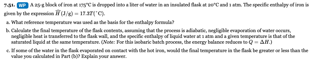 7:51. WP A 25-g block of iron at 175°C is dropped into a liter of water in an insulated flask at 20°C and 1 atm. The specific enthalpy of iron is
given by the expression H (J/g) = 17.3T(°C).
a. What reference temperature was used as the basis for the enthalpy formula?
b. Calculate the final temperature of the flask contents, assuming that the process is adiabatic, negligible evaporation of water occurs,
negligible heat is transferred to the flask wall, and the specific enthalpy of liquid water at 1 atm and a given temperature is that of the
saturated liquid at the same temperature. (Note: For this isobaric batch process, the energy balance reduces to Q = AH.)
c. If some of the water in the flask evaporated on contact with the hot iron, would the final temperature in the flask be greater or less than the
value you calculated in Part (b)? Explain your answer.
