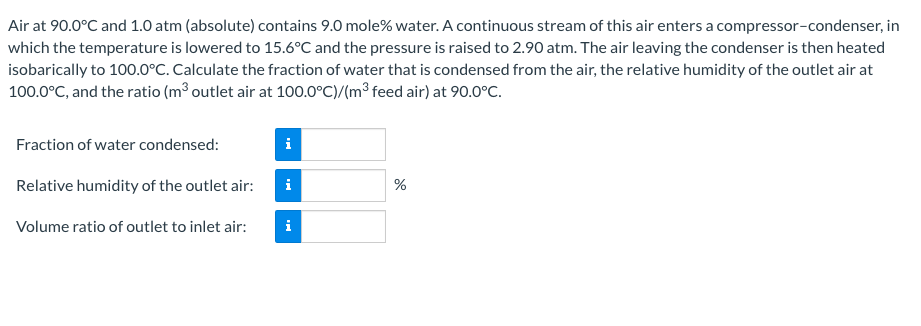 Air at 90.0°C and 1.0 atm (absolute) contains 9.0 mole% water. A continuous stream of this air enters a compressor-condenser, in
which the temperature is lowered to 15.6°C and the pressure is raised to 2.90 atm. The air leaving the condenser is then heated
isobarically to 100.0°C. Calculate the fraction of water that is condensed from the air, the relative humidity of the outlet air at
100.0°C, and the ratio (m³ outlet air at 100.0°C)/(m³ feed air) at 90.0°C.
Fraction of water condensed:
i
Relative humidity of the outlet air:
i
Volume ratio of outlet to inlet air:
i
