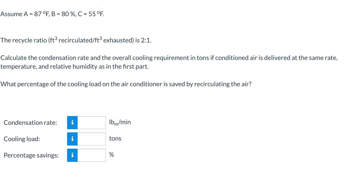 Assume A = 87 °F, B = 80 %, C = 55 °F.
The recycle ratio (ft3 recirculated/ft³ exhausted) is 2:1.
Calculate the condensation rate and the overall cooling requirement in tons if conditioned air is delivered at the same rate,
temperature, and relative humidity as in the first part.
What percentage of the cooling load on the air conditioner is saved by recirculating the air?
Condensation rate:
i
Ibm/min
Cooling load:
i
tons
Percentage savings:
i
