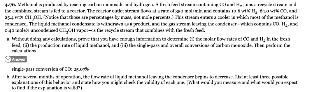 4.76. Methanol is produced by reacting carbon monoxide and hydrogen. A fresh feed stream containing CO and H, joins a recycle stream and
the combined stream is fed to a reactor. The reactor outlet stream flows at a rate of 350 mol/min and contains 10.6 wt% H2, 64.0 wt% CO, and
25.4 wt% CH,OH. (Notice that those are percentages by mass, not mole percents.) This stream enters a cooler in which most of the methanol is
condensed. The liquid methanol condensate is withdrawn as a product, and the gas stream leaving the condenser-which contains CO, H2, and
0.40 mole% uncondensed CH,OH vapor-is the recycle stream that combines with the fresh feed.
a. Without doing any calculations, prove that you have enough information to determine (i) the molar flow rates of CO and H, in the fresh
feed, (ii) the production rate of liquid methanol, and (iii) the single-pass and overall conversions of carbon monoxide. Then perform the
calculations.
V Answer
single-pass conversion of CO: 25.07%
b. After several months of operation, the flow rate of liquid methanol leaving the condenser begins to decrease. List at least three possible
explanations of this behavior and state how you might check the validity of each one. (What would you measure and what would you expect
to find if the explanation is valid?)
