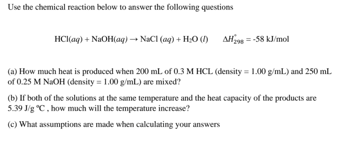 Use the chemical reaction below to answer the following questions
HCI(aq) + NaOH(aq) → NaCl (aq) + H2O (I)
AH298 = -58 kJ/mol
(a) How much heat is produced when 200 mL of 0.3 M HCL (density = 1.00 g/mL) and 250 mL
of 0.25 M NaOH (density = 1.00 g/mL) are mixed?
(b) If both of the solutions at the same temperature and the heat capacity of the products are
5.39 J/g °C , how much will the temperature increase?
(c) What assumptions are made when calculating your answers
