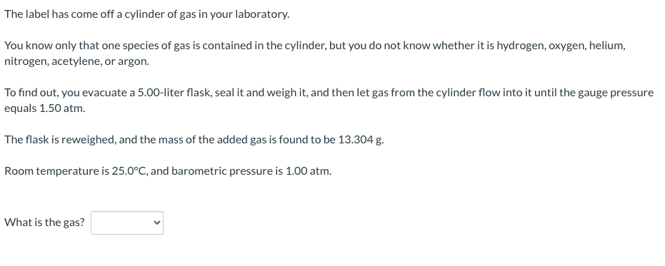 The label has come off a cylinder of gas in your laboratory.
You know only that one species of gas is contained in the cylinder, but you do not know whether it is hydrogen, oxygen, helium,
nitrogen, acetylene, or argon.
To find out, you evacuate a 5.00-liter flask, seal it and weigh it, and then let gas from the cylinder flow into it until the gauge pressure
equals 1.50 atm.
The flask is reweighed, and the mass of the added gas is found to be 13.304 g.
Room temperature is 25.0°C, and barometric pressure is 1.00 atm.
What is the gas?
