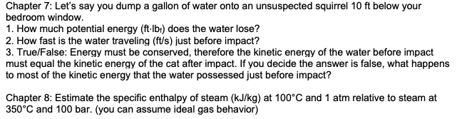 Chapter 7: Let's say you dump a gallon of water onto an unsuspected squirrel 10 ft below your
bedroom window.
1. How much potential energy (ft-lbr) does the water lose?
2. How fast is the water traveling (ft/s) just before impact?
3. True/False: Energy must be conserved, therefore the kinetic energy of the water before impact
must equal the kinetic energy of the cat after impact. If you decide the answer is false, what happens
to most of the kinetic energy that the water possessed just before impact?
Chapter 8: Estimate the specific enthalpy of steam (kJ/kg) at 100°C and 1 atm relative to steam at
350°C and 100 bar. (you can assume ideal gas behavior)
