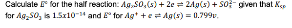 Calculate E° for the half reaction: Ag,SO3(s) + 2e = 2Ag(s) + SO given that Ksp
for Ag,So, is 1.5x10-14 and E° for Ag+ + e = Ag(s) = 0.799v.
