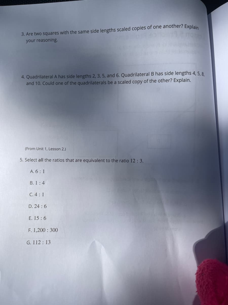 3. Are two squares with the same side lengths scaled copies of one another? Explain
your reasoning.
4. QuadrilateralA has side lengths 2, 3, 5, and 6. Quadrilateral B has side lengths 4, 5, 8.
and 10. Could one of the quadrilaterals be a scaled copy of the other? Explain.
(From Unit 1, Lesson 2.)
5. Select all the ratios that are equivalent to the ratio 12 : 3.
A. 6: 1
B. 1:4
C. 4:1
D. 24 :6
E. 15 :6
F. 1,200 : 300
TMmont
G. 112: 13
