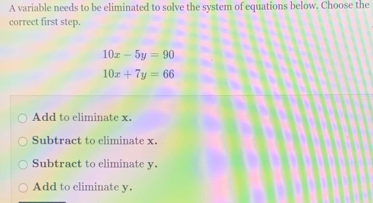 A variable needs to be eliminated to solve the system of equations below. Choose the
correct first step.
10x – 5y = 90
10x + 7y = 66
Add to eliminate x.
Subtract to eliminate x.
Subtract to eliminate y.
Add to eliminate y.
