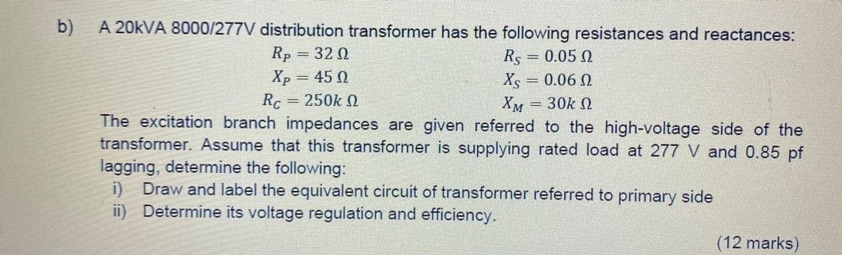 b)
A 20kVA 8000/277V distribution transformer has the following resistances and reactances:
Rp = 32 02
Xp = 450
Rs = 0.05 0
Xs = 0.06 0 Ω
XM
30k Q
SEMIGHT
Rc = 250k Ω
The excitation branch impedances are given referred to the high-voltage side of the
transformer. Assume that this transformer is supplying rated load at 277 V and 0.85 pf
lagging, determine the following:
i) Draw and label the equivalent circuit of transformer referred to primary side
Determine its voltage regulation and efficiency.
ii)
(12 marks)