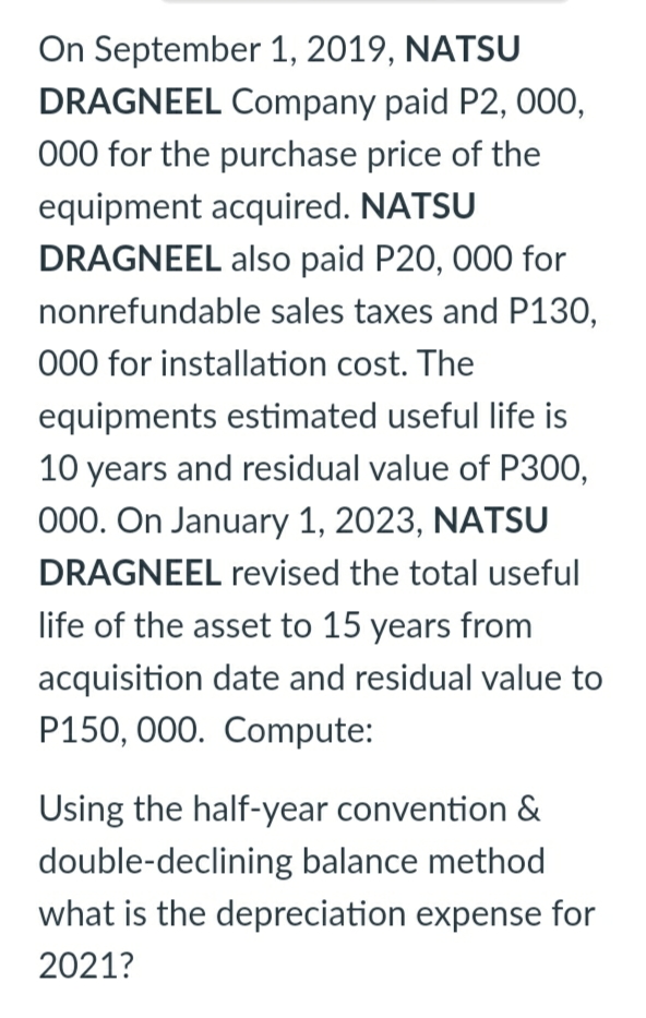 On September 1, 2019, NATSU
DRAGNEEL Company paid P2, 000,
000 for the purchase price of the
equipment acquired. NATSU
DRAGNEEL also paid P20, 000 for
nonrefundable sales taxes and P130,
000 for installation cost. The
equipments estimated useful life is
10 years and residual value of P300,
000. On January 1, 2023, NATSU
DRAGNEEL revised the total useful
life of the asset to 15 years from
acquisition date and residual value to
P150, 000. Compute:
Using the half-year convention &
double-declining balance method
what is the depreciation expense for
2021?

