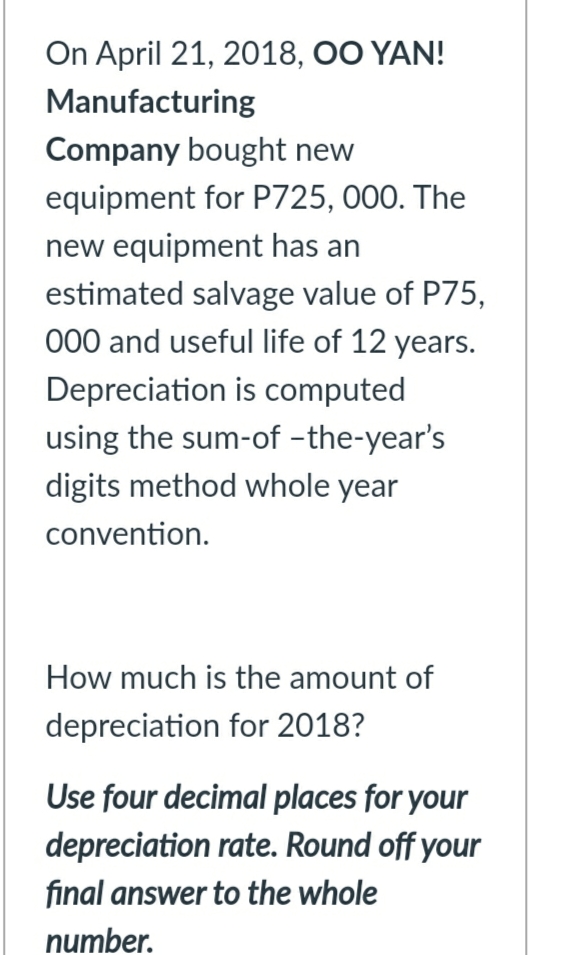 On April 21, 2018, OO YAN!
Manufacturing
Company bought new
equipment for P725, 000. The
new equipment has an
estimated salvage value of P75,
000 and useful life of 12 years.
Depreciation is computed
using the sum-of -the-year's
digits method whole year
convention.
How much is the amount of
depreciation for 2018?
Use four decimal places for your
depreciation rate. Round off your
final answer to the whole
number.
