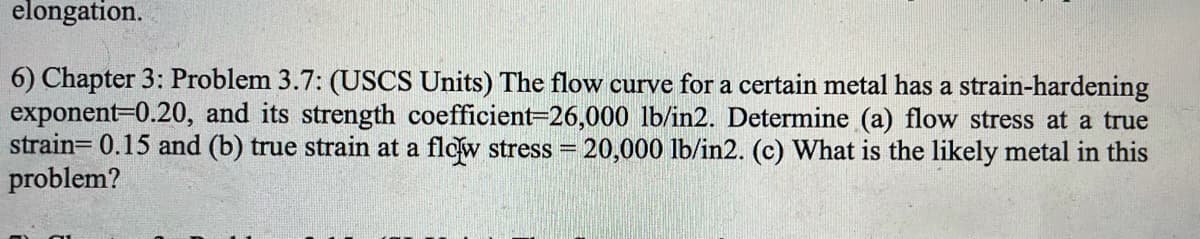 elongation.
6) Chapter 3: Problem 3.7: (USCS Units) The flow curve for a certain metal has a strain-hardening
exponent-0.20, and its strength coefficient=26,000 lb/in2. Determine (a) flow stress at a true
strain= 0.15 and (b) true strain at a flow stress = 20,000 lb/in2. (c) What is the likely metal in this
problem?
%3D
