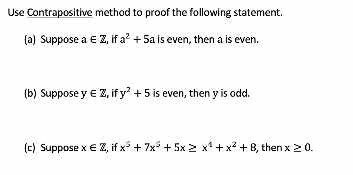 Use Contrapositive method to proof the following statement.
(a) Suppose a E Z, if a? + 5a is even, then a is even.
(b) Suppose y E Z, if y? +5 is even, then y is odd.
(c) Suppose x E Z, if x5 + 7x5 + 5x > x* + x2 + 8, then x 2 0.
