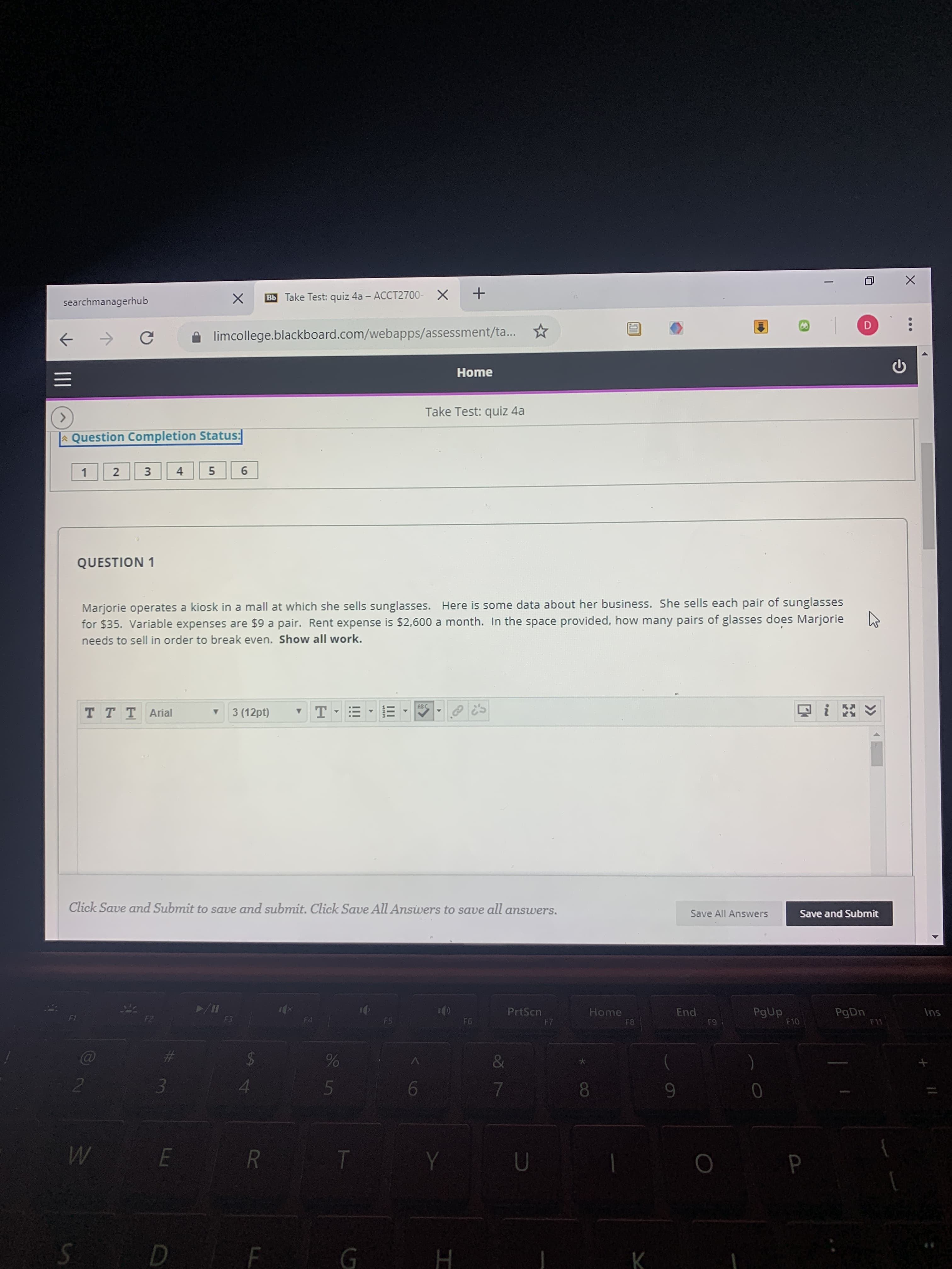 searchmanagerhub
Bb Take Test: quiz 4a - ACCT2700- X +
->
A limcollege.blackboard.com/webapps/assessment/ta...
Home
Take Test: quiz 4a
<>
|A Question Completion Status:
4
QUESTION 1
Marjorie operates a kiosk in a mall at which she sells sunglasses. Here is some data about her business. She sells each pair of sunglasses
for $35. Variable expenses are $9 a pair. Rent expense is $2,600 a month. In the space provided, how many pairs of glasses does Marjorie
needs to sell in order to break even. Show all work.
ABC
T TTArial
3 (12pt)
Click Save and Submit to save and submit. Click Save All Answers to save all answers.
Save All Answers
Save and Submit
PgUp
F10
PgDn
F11
PrtScn
Home
End
Ins
F1
F2
F3
F4
F5
F6
F7
F8
F9
&
5
8.
W
E R
G H
II
96
%23
5.
3.
3.
2.
