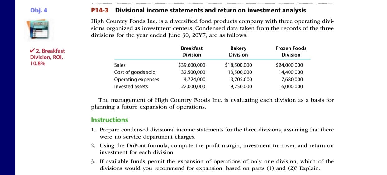 Obj. 4
P14-3
Divisional income statements and return on investment analysis
High Country Foods Inc. is a diversified food products company with three operating divi-
sions organized as investment centers. Condensed data taken from the records of the three
divisions for the year ended June 30, 20Y7, are as follows:
Breakfast
Bakery
Frozen Foods
V 2. Breakfast
Division, ROI,
Division
Division
Division
10.8%
Sales
$39,600,000
$18,500,000
$24,000,000
Cost of goods sold
Operating expenses
32,500,000
13,500,000
14,400,000
4,724,000
3,705,000
7,680,000
Invested assets
22,000,000
9,250,000
16,000,000
The management of High Country Foods Inc. is evaluating each division as a basis for
planning a future expansion of operations.
Instructions
1. Prepare condensed divisional income statements for the three divisions, assuming that there
were no service department charges.
2. Using the DuPont formula, compute the profit margin, investment turnover, and return on
investment for each division.
3. If available funds permit the expansion of operations of only one division, which of the
divisions would you recommend for expansion, based on parts (1) and (2)? Explain.

